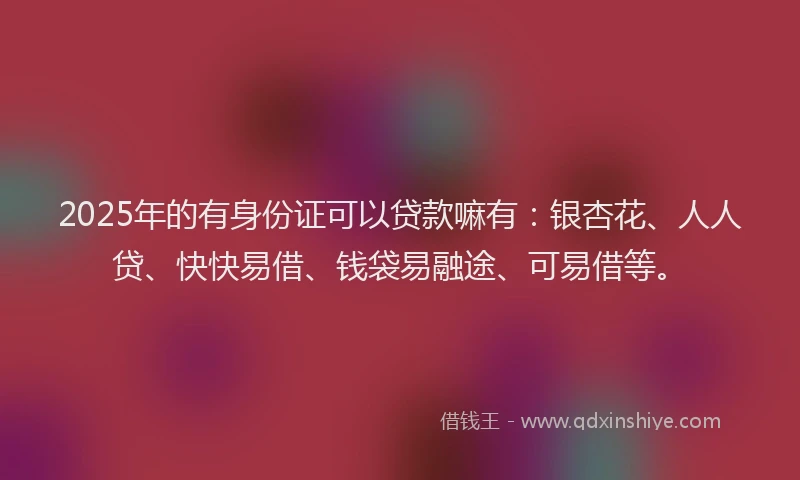 2025年的有身份证可以贷款嘛有：银杏花、人人贷、快快易借、钱袋易融途、可易借等。