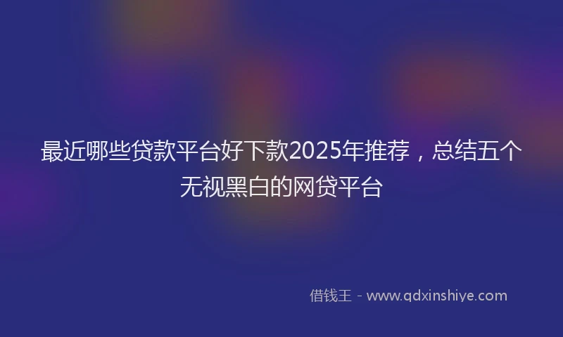 最近哪些贷款平台好下款2025年推荐，总结五个无视黑白的网贷平台