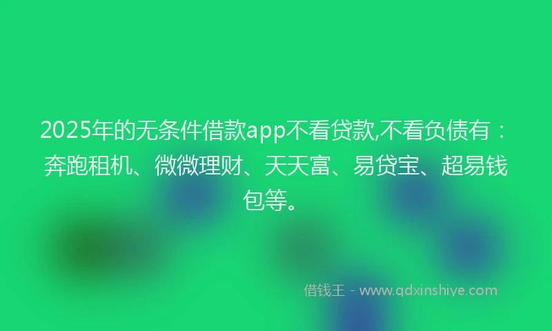 2025年的无条件借款app不看贷款,不看负债有：奔跑租机、微微理财、天天富、易贷宝、超易钱包等。