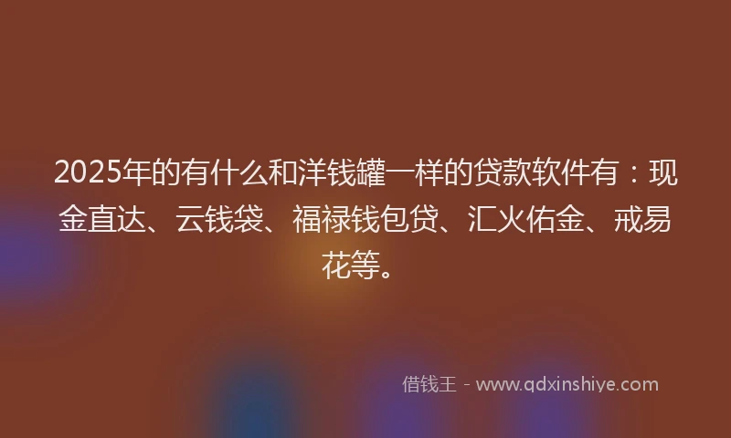 2025年的有什么和洋钱罐一样的贷款软件有：现金直达、云钱袋、福禄钱包贷、汇火佑金、戒易花等。