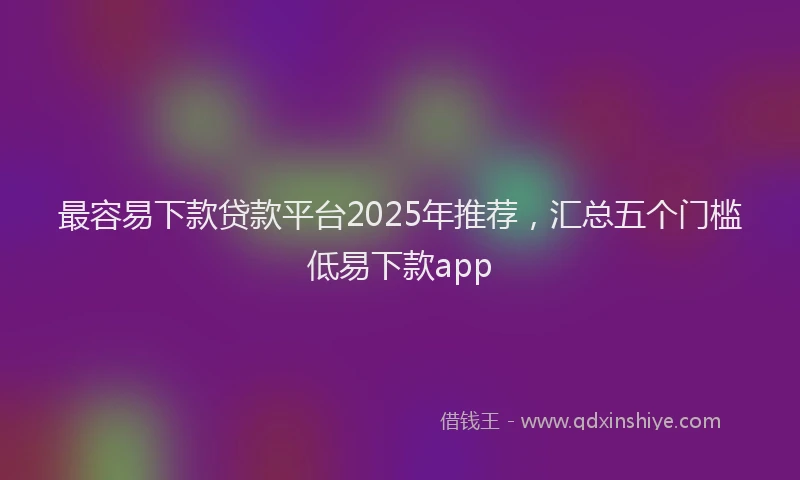最容易下款贷款平台2025年推荐，汇总五个门槛低易下款app