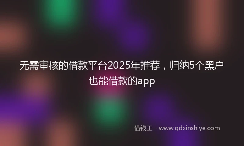 无需审核的借款平台2025年推荐，归纳5个黑户也能借款的app