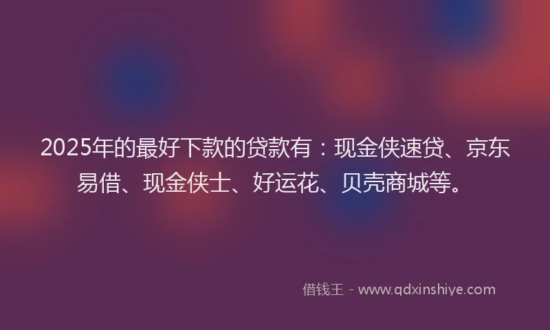 2025年的最好下款的贷款有：现金侠速贷、京东易借、现金侠士、好运花、贝壳商城等。