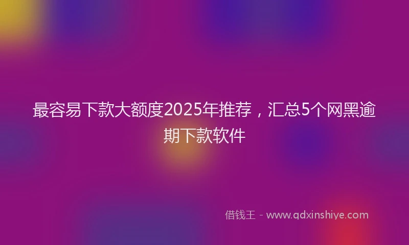 最容易下款大额度2025年推荐，汇总5个网黑逾期下款软件