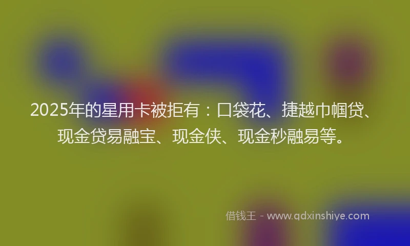 2025年的星用卡被拒有：口袋花、捷越巾帼贷、现金贷易融宝、现金侠、现金秒融易等。
