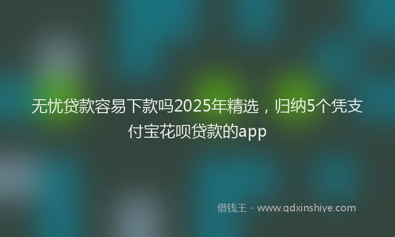 无忧贷款容易下款吗2025年精选，归纳5个凭支付宝花呗贷款的app