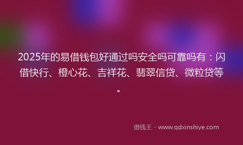 2025年的易借钱包好通过吗安全吗可靠吗有：闪借快行、橙心花、吉祥花、翡翠信贷、微粒贷等。