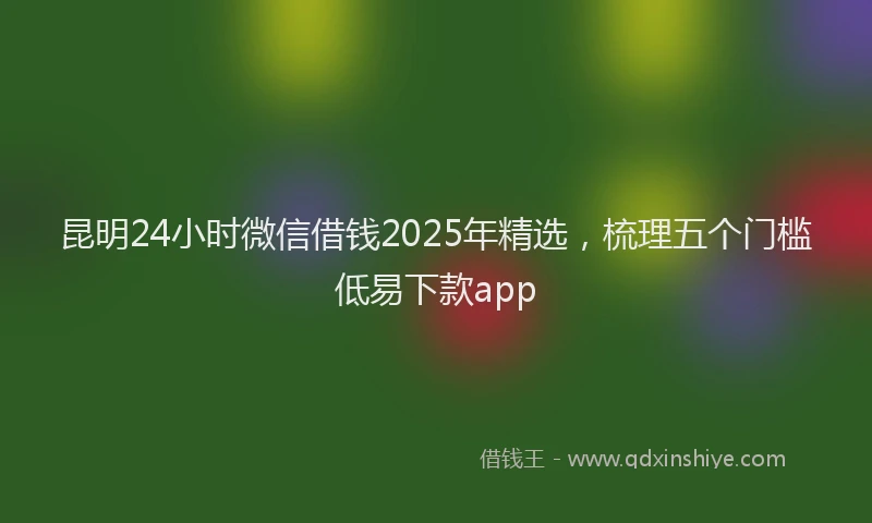 昆明24小时微信借钱2025年精选，梳理五个门槛低易下款app
