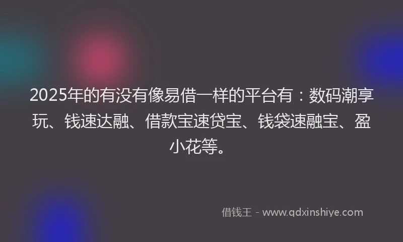2025年的有没有像易借一样的平台有：数码潮享玩、钱速达融、借款宝速贷宝、钱袋速融宝、盈小花等。