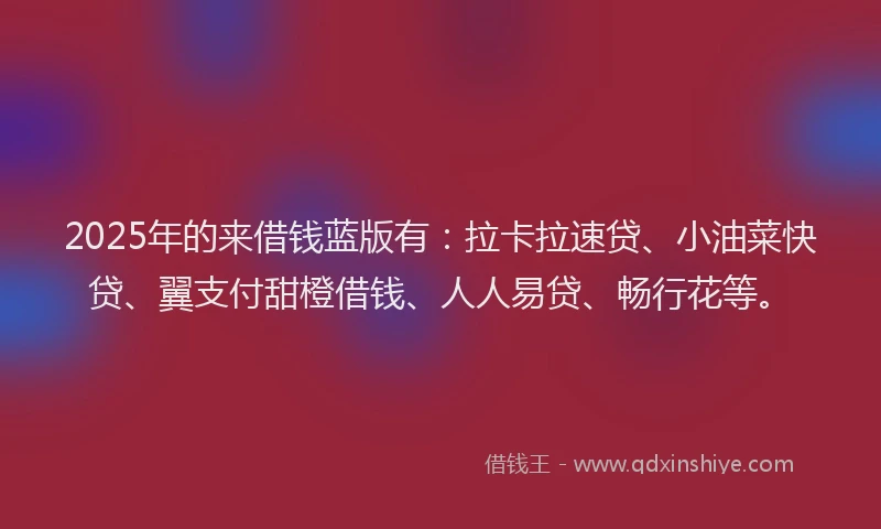 2025年的来借钱蓝版有：拉卡拉速贷、小油菜快贷、翼支付甜橙借钱、人人易贷、畅行花等。
