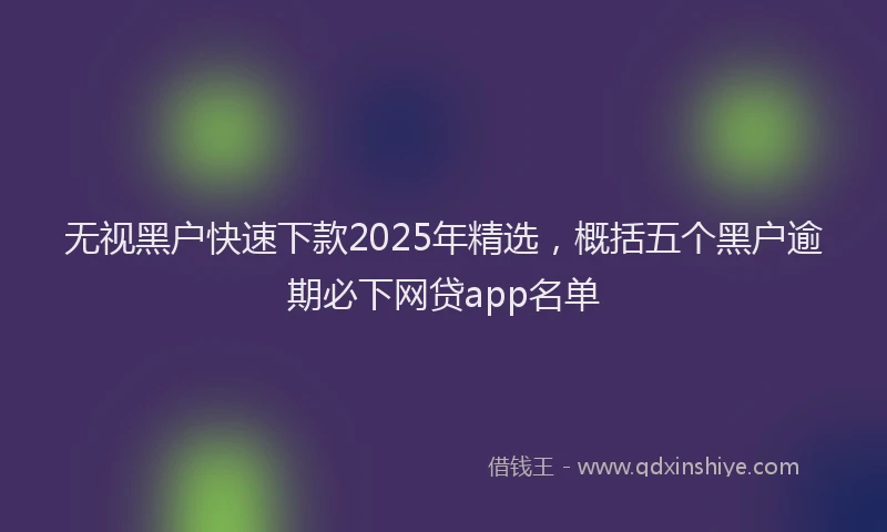 无视黑户快速下款2025年精选，概括五个黑户逾期必下网贷app名单