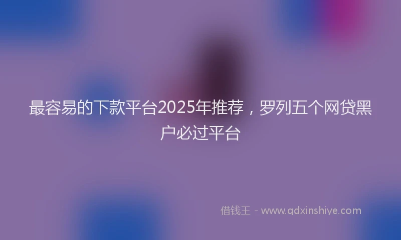 最容易的下款平台2025年推荐，罗列五个网贷黑户必过平台