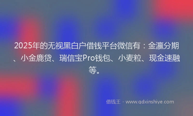 2025年的无视黑白户借钱平台微信有：金瀛分期、小金鹿贷、瑞信宝Pro钱包、小麦粒、现金速融等。