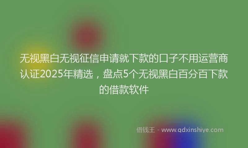 无视黑白无视征信申请就下款的口子不用运营商认证2025年精选，盘点5个无视黑白百分百下款的借款软件
