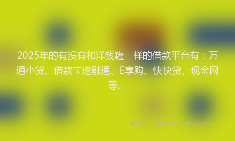 2025年的有没有和洋钱罐一样的借款平台有：万通小贷、借款宝速融通、E享购、快快贷、现金网等。