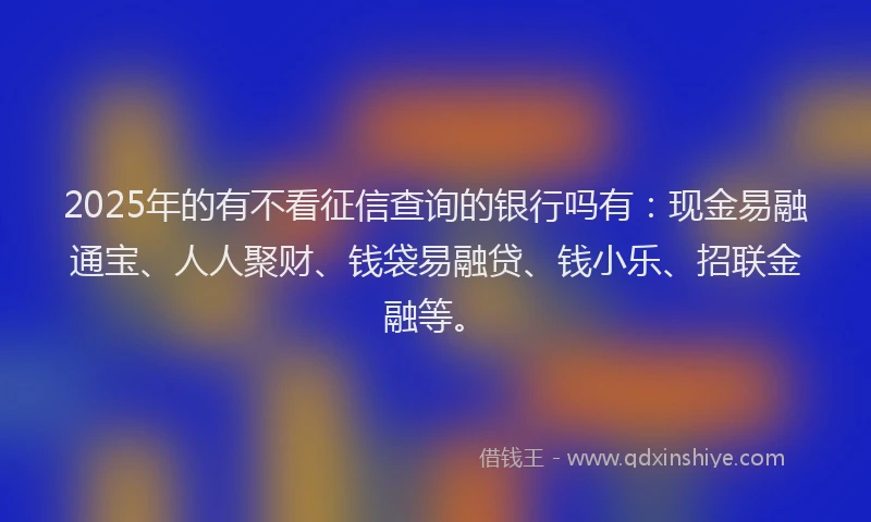 2025年的有不看征信查询的银行吗有：现金易融通宝、人人聚财、钱袋易融贷、钱小乐、招联金融等。