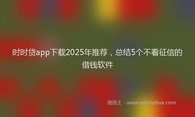 时时贷app下载2025年推荐，总结5个不看征信的借钱软件