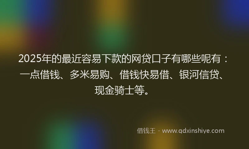 2025年的最近容易下款的网贷口子有哪些呢有：一点借钱、多米易购、借钱快易借、银河信贷、现金骑士等。