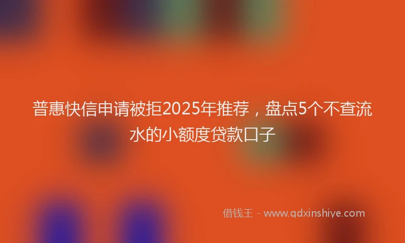 普惠快信申请被拒2025年推荐，盘点5个不查流水的小额度贷款口子