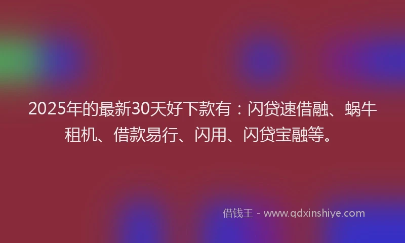 2025年的最新30天好下款有：闪贷速借融、蜗牛租机、借款易行、闪用、闪贷宝融等。