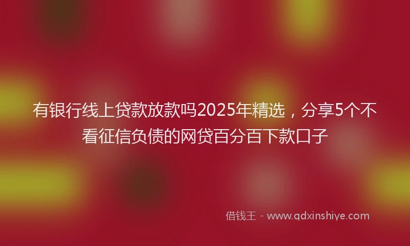 有银行线上贷款放款吗2025年精选，分享5个不看征信负债的网贷百分百下款口子