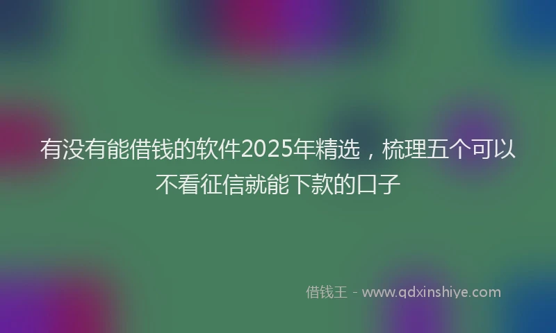 有没有能借钱的软件2025年精选，梳理五个可以不看征信就能下款的口子