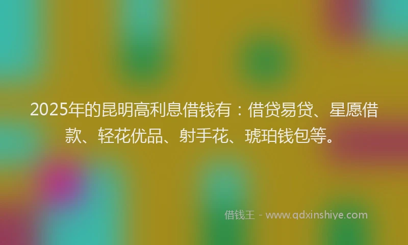 2025年的昆明高利息借钱有：借贷易贷、星愿借款、轻花优品、射手花、琥珀钱包等。