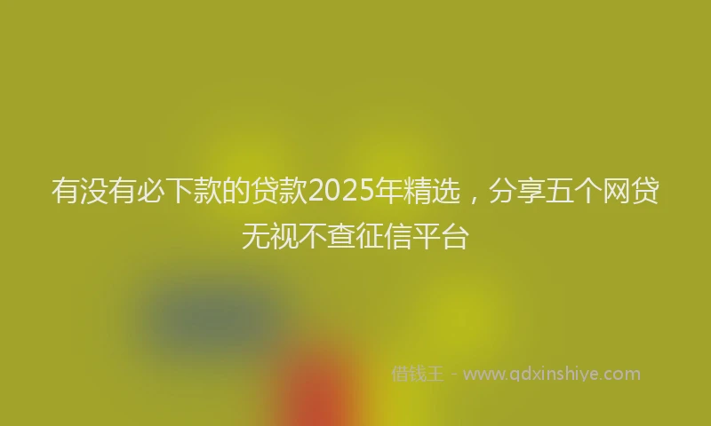 有没有必下款的贷款2025年精选，分享五个网贷无视不查征信平台