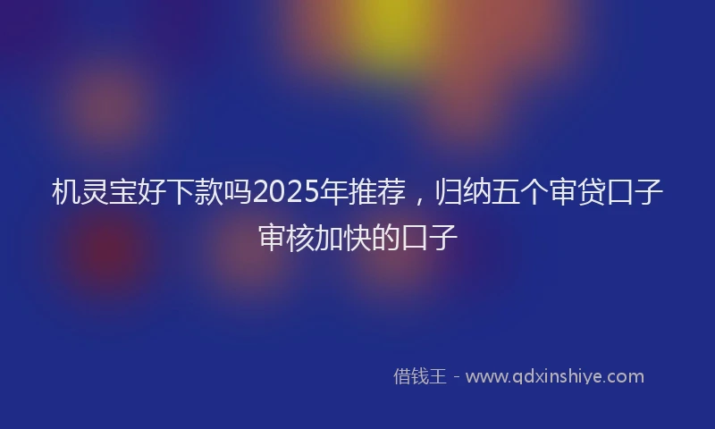机灵宝好下款吗2025年推荐，归纳五个审贷口子审核加快的口子