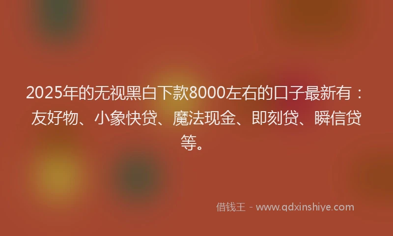 2025年的无视黑白下款8000左右的口子最新有：友好物、小象快贷、魔法现金、即刻贷、瞬信贷等。