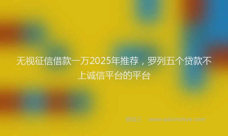 无视征信借款一万2025年推荐，罗列五个贷款不上诚信平台的平台