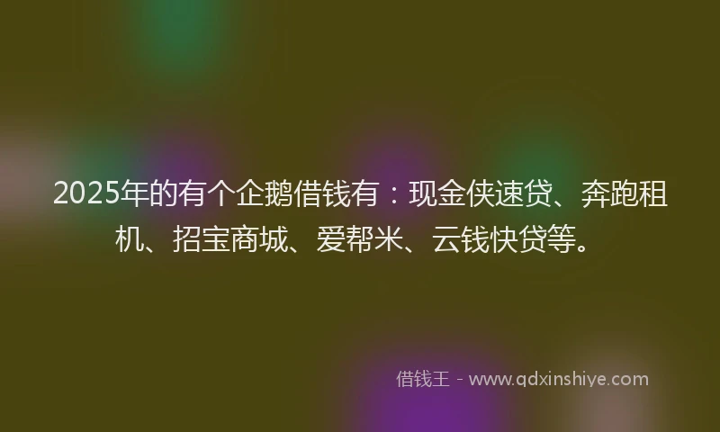 2025年的有个企鹅借钱有：现金侠速贷、奔跑租机、招宝商城、爱帮米、云钱快贷等。
