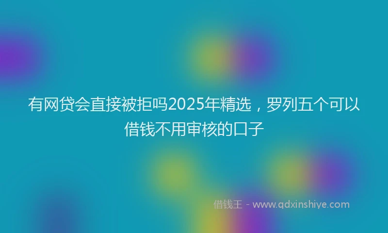 有网贷会直接被拒吗2025年精选，罗列五个可以借钱不用审核的口子