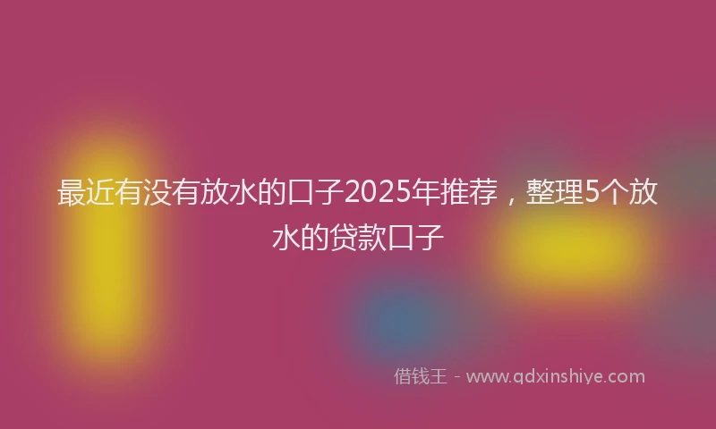 最近有没有放水的口子2025年推荐，整理5个放水的贷款口子