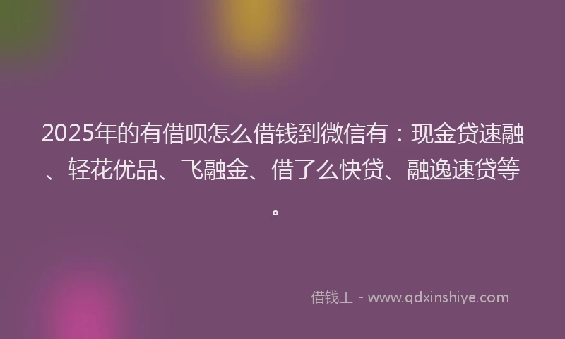 2025年的有借呗怎么借钱到微信有：现金贷速融、轻花优品、飞融金、借了么快贷、融逸速贷等。