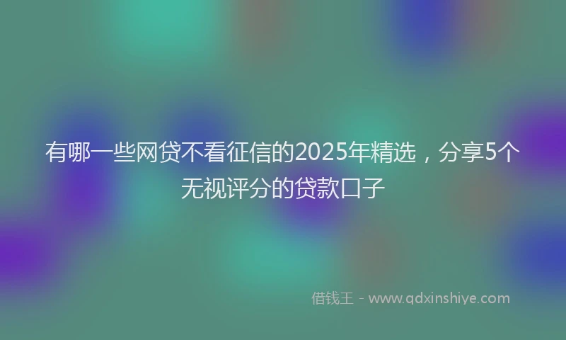 有哪一些网贷不看征信的2025年精选，分享5个无视评分的贷款口子