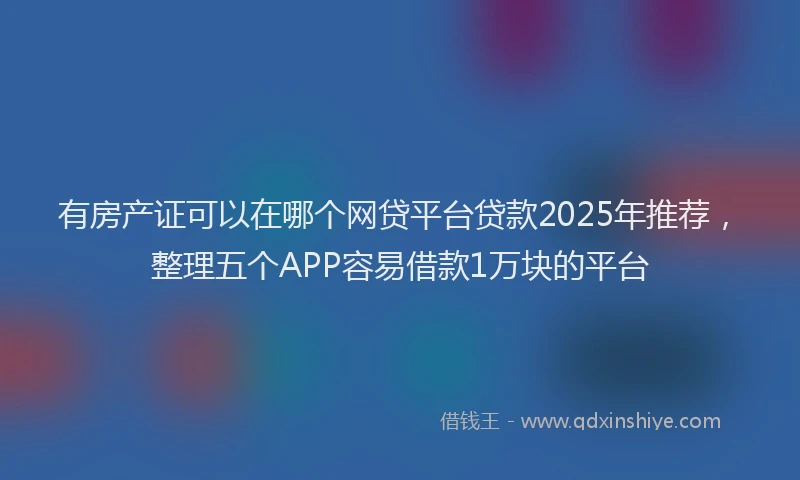 有房产证可以在哪个网贷平台贷款2025年推荐，整理五个APP容易借款1万块的平台