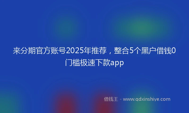 来分期官方账号2025年推荐，整合5个黑户借钱0门槛极速下款app