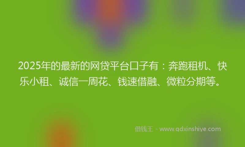 2025年的最新的网贷平台口子有：奔跑租机、快乐小租、诚信一周花、钱速借融、微粒分期等。