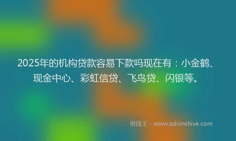 2025年的机构贷款容易下款吗现在有：小金鹤、现金中心、彩虹信贷、飞鸟贷、闪银等。