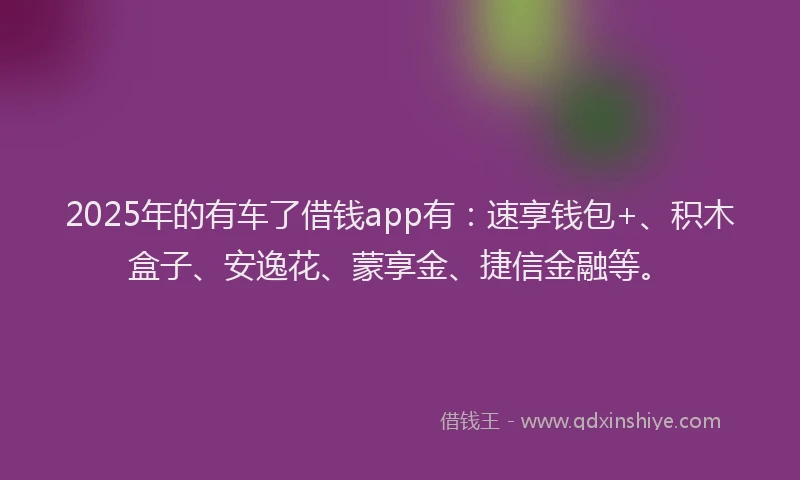 2025年的有车了借钱app有：速享钱包+、积木盒子、安逸花、蒙享金、捷信金融等。