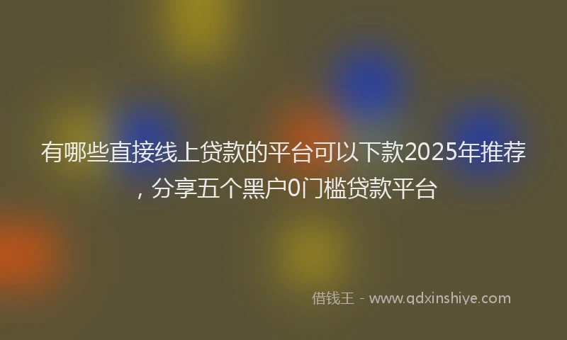 有哪些直接线上贷款的平台可以下款2025年推荐，分享五个黑户0门槛贷款平台