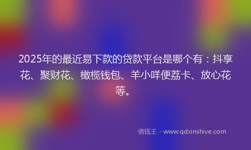 2025年的最近易下款的贷款平台是哪个有：抖享花、聚财花、橄榄钱包、羊小咩便荔卡、放心花等。