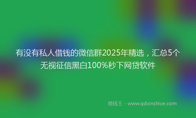 有没有私人借钱的微信群2025年精选，汇总5个无视征信黑白100%秒下网贷软件