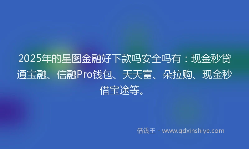 2025年的星图金融好下款吗安全吗有：现金秒贷通宝融、信融Pro钱包、天天富、朵拉购、现金秒借宝途等。