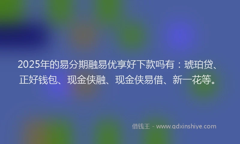 2025年的易分期融易优享好下款吗有：琥珀贷、正好钱包、现金侠融、现金侠易借、新一花等。