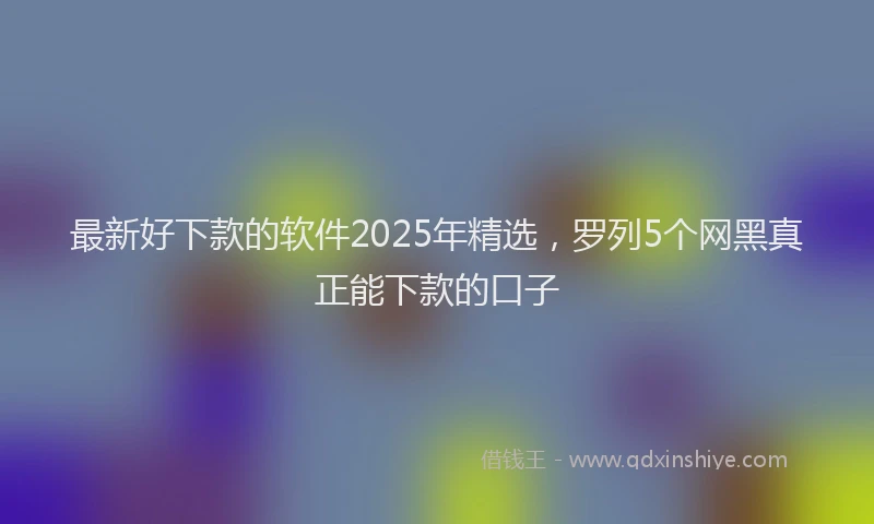 最新好下款的软件2025年精选，罗列5个网黑真正能下款的口子