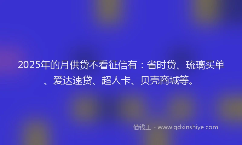 2025年的月供贷不看征信有：省时贷、琉璃买单、爱达速贷、超人卡、贝壳商城等。