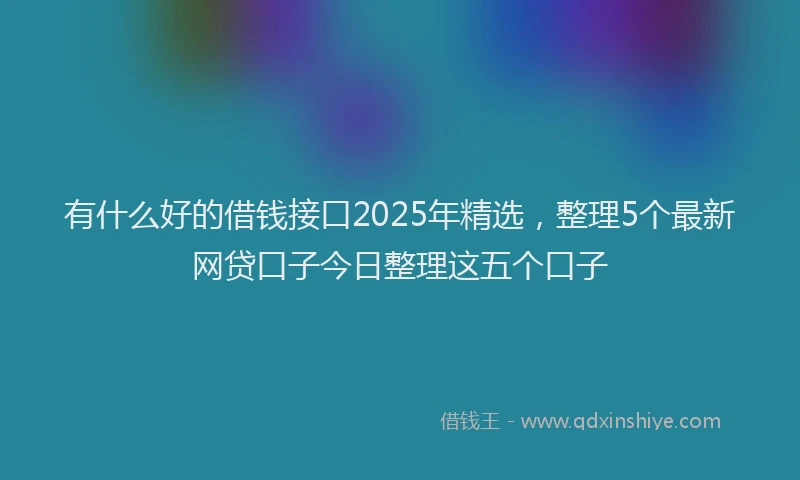 有什么好的借钱接口2025年精选，整理5个最新网贷口子今日整理这五个口子