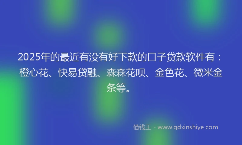 2025年的最近有没有好下款的口子贷款软件有：橙心花、快易贷融、森森花呗、金色花、微米金条等。